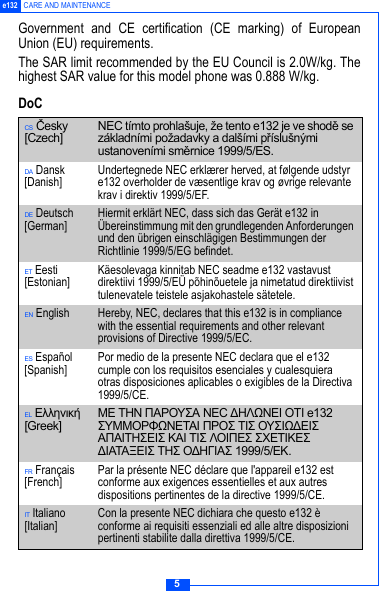 5e132 CARE AND MAINTENANCEGovernment and CE certification (CE marking) of EuropeanUnion (EU) requirements.The SAR limit recommended by the EU Council is 2.0W/kg. Thehighest SAR value for this model phone was 0.888 W/kg.DoCCS Česky [Czech] NEC t&iacute;mto prohla&scaron;uje, že tento e132 je ve shodě se z&aacute;kladn&iacute;mi požadavky a dal&scaron;&iacute;mi př&iacute;slu&scaron;n&yacute;mi ustanoven&iacute;mi směrnice 1999/5/ES.DA Dansk [Danish] Undertegnede NEC erkl&aelig;rer herved, at f&oslash;lgende udstyr e132 overholder de v&aelig;sentlige krav og &oslash;vrige relevante krav i direktiv 1999/5/EF.DE Deutsch [German] Hiermit erkl&auml;rt NEC, dass sich das Ger&auml;t e132 in &Uuml;bereinstimmung mit den grundlegenden Anforderungen und den &uuml;brigen einschl&auml;gigen Bestimmungen der Richtlinie 1999/5/EG befindet.ET Eesti [Estonian] K&auml;esolevaga kinnitab NEC seadme e132 vastavust direktiivi 1999/5/E&Uuml; p&otilde;hin&otilde;uetele ja nimetatud direktiivist tulenevatele teistele asjakohastele s&auml;tetele.EN English Hereby, NEC, declares that this e132 is in compliance with the essential requirements and other relevant provisions of Directive 1999/5/EC.ES Espa&ntilde;ol [Spanish] Por medio de la presente NEC declara que el e132 cumple con los requisitos esenciales y cualesquiera otras disposiciones aplicables o exigibles de la Directiva 1999/5/CE.EL &Epsilon;&lambda;&lambda;&eta;&nu;&iota;&kappa;ή [Greek] &Mu;&Epsilon; &Tau;&Eta;&Nu; &Pi;&Alpha;&Rho;&Omicron;&Upsilon;&Sigma;&Alpha; NEC &Delta;&Eta;&Lambda;Ω&Nu;&Epsilon;&Iota; &Omicron;&Tau;&Iota; e132 &Sigma;&Upsilon;&Mu;&Mu;&Omicron;&Rho;&Phi;Ω&Nu;&Epsilon;&Tau;&Alpha;&Iota; &Pi;&Rho;&Omicron;&Sigma; &Tau;&Iota;&Sigma; &Omicron;&Upsilon;&Sigma;&Iota;Ω&Delta;&Epsilon;&Iota;&Sigma; &Alpha;&Pi;&Alpha;&Iota;&Tau;&Eta;&Sigma;&Epsilon;&Iota;&Sigma; &Kappa;&Alpha;&Iota; &Tau;&Iota;&Sigma; &Lambda;&Omicron;&Iota;&Pi;&Epsilon;&Sigma; &Sigma;&Chi;&Epsilon;&Tau;&Iota;&Kappa;&Epsilon;&Sigma; &Delta;&Iota;&Alpha;&Tau;&Alpha;&Xi;&Epsilon;&Iota;&Sigma; &Tau;&Eta;&Sigma; &Omicron;&Delta;&Eta;&Gamma;&Iota;&Alpha;&Sigma; 1999/5/&Epsilon;&Kappa;.FR Fran&ccedil;ais [French] Par la pr&eacute;sente NEC d&eacute;clare que l'appareil e132 est conforme aux exigences essentielles et aux autres dispositions pertinentes de la directive 1999/5/CE.IT Italiano [Italian] Con la presente NEC dichiara che questo e132 &egrave; conforme ai requisiti essenziali ed alle altre disposizioni pertinenti stabilite dalla direttiva 1999/5/CE.