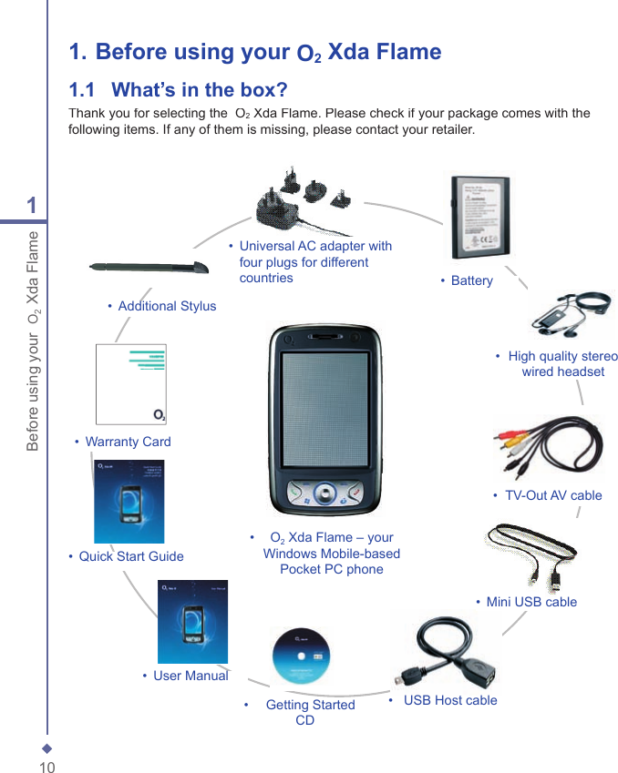 101Before using your  O2 Xda Flame1.  Before using your O2 Xda Flame1.1   What&rsquo;s in the box?Thank you for selecting the  O2 Xda Flame. Please check if your package comes with the following items. If any of them is missing, please contact your retailer.&bull;    O2 Xda Flame &ndash; your Windows Mobile-based Pocket PC phone&bull;   Universal AC adapter with four plugs for different countries&bull;  Getting Started CD&bull;   Warranty Card&bull;   Quick Start Guide&bull;   User Manual&bull;   Additional Stylus&bull;   USB Host cable&bull;   High quality stereo wired headset&bull;   Battery&bull;   TV-Out AV cable&bull;   Mini USB cable