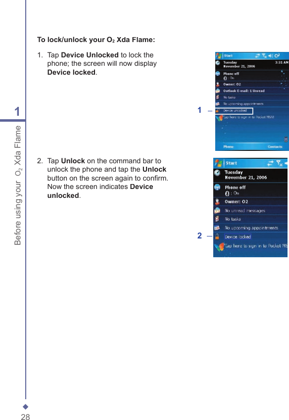 281Before using your  O2 Xda FlameTo lock/unlock your O2 Xda Flame:1.   Tap Device Unlocked to lock the phone; the screen will now display Device locked.12.   Tap Unlock on the command bar to unlock the phone and tap the Unlockbutton on the screen again to conﬁ rm. Now the screen indicates Device unlocked.2