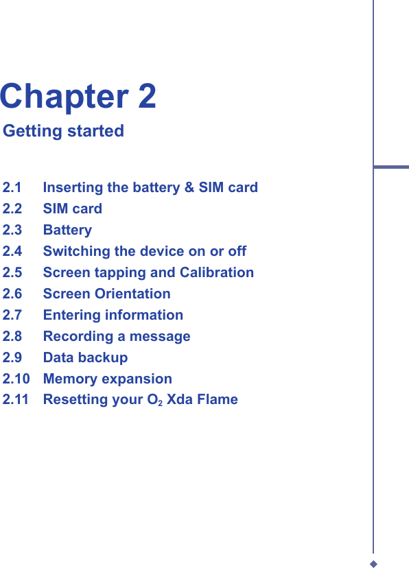 Chapter 2   Getting started2.1   Inserting the battery &amp; SIM card  2.2   SIM card  2.3   Battery  2.4   Switching the device on or off  2.5   Screen tapping and Calibration  2.6   Screen Orientation  2.7   Entering information  2.8   Recording a message  2.9   Data backup  2.10   Memory expansion  2.11   Resetting your O2 Xda Flame