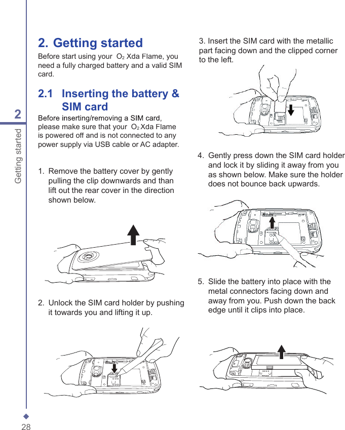 282Getting started2.  Getting startedBefore start using your  O2 Xda Flame, you need a fully charged battery and a valid SIM card.2.1    Inserting the battery &amp; SIM card1.   Remove the battery cover by gently pulling the clip downwards and than lift out the rear cover in the direction shown below.2.   Unlock the SIM card holder by pushing it towards you and lifting it up. 4.   Gently press down the SIM card holder and lock it by sliding it away from you as shown below. Make sure the holder does not bounce back upwards. 5.   Slide the battery into place with the metal connectors facing down and away from you. Push down the back edge until it clips into place.Before inserting/removing a SIM card, please make sure that your  O2 Xda Flame is powered off and is not connected to any power supply via USB cable or AC adapter.3. Insert the SIM card with the metallic part facing down and the clipped corner to the left.