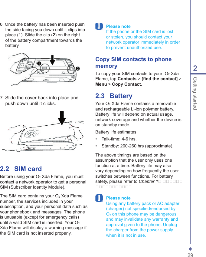 292Getting started2.2    SIM cardBefore using your O2 Xda Flame, you must contact a network operator to get a personal SIM (Subscriber Identity Module).The SIM card contains your O2 Xda Flame number, the services included in your subscription, and your personal data such as your phonebook and messages. The phone is unusable (except for emergency calls) until a valid SIM card is inserted. Your O2Xda Flame will display a warning message if the SIM card is not inserted properly. Please note     If the phone or the SIM card is lost or stolen, you should contact your network operator immediately in order to prevent unauthorized use. Copy SIM contacts to phone memoryTo copy your SIM contacts to your  O2 Xda Flame, tap Contacts > [ﬁ nd the contact] > Menu > Copy Contact.2.3    BatteryYour O2 Xda Flame contains a removable and rechargeable Li-ion polymer battery. Battery life will depend on actual usage, network coverage and whether the device is on standby mode.Battery life estimates:&bull;   Talk-time: 4-6 hrs.&bull;   Standby: 200-260 hrs (approximate).The above timings are based on the assumption that the user only uses one function at a time. Battery life may also vary depending on how frequently the user switches between functions. For battery safety, please refer to Chapter 1� ������ ����������� Please note     Using any battery pack or AC adapter (charger) not speciﬁ ed/endorsed by O2 on this phone may be dangerous and may invalidate any warranty and approval given to the phone. Unplug the charger from the power supply when it is not in use.7. Slide the cover back into place and push down until it clicks.6. Once the battery has been inserted push the side facing you down until it clips into place (1). Slide the clip (2) on the right of the battery compartment towards the battery.