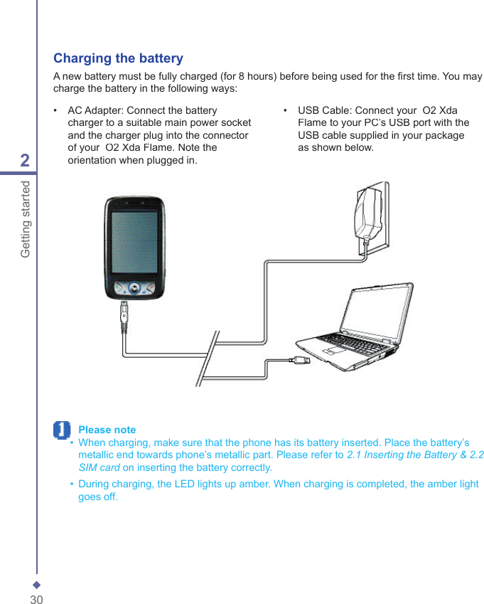 302Getting started Charging the batteryA new battery must be fully charged (for 8 hours) before being used for the ﬁ rst time. You may charge the battery in the following ways:&bull;   AC Adapter: Connect the battery charger to a suitable main power socket and the charger plug into the connector of your  O2 Xda Flame. Note the orientation when plugged in.&bull;   USB Cable: Connect your  O2 Xda Flame to your PC&rsquo;s USB port with the USB cable supplied in your package as shown below. Please note  &bull;   When charging, make sure that the phone has its battery inserted. Place the battery&rsquo;s metallic end towards phone&rsquo;s metallic part. Please refer to 2.1 Inserting the Battery &amp; 2.2 SIM card on inserting the battery correctly.  &bull;   During charging, the LED lights up amber. When charging is completed, the amber light goes off.