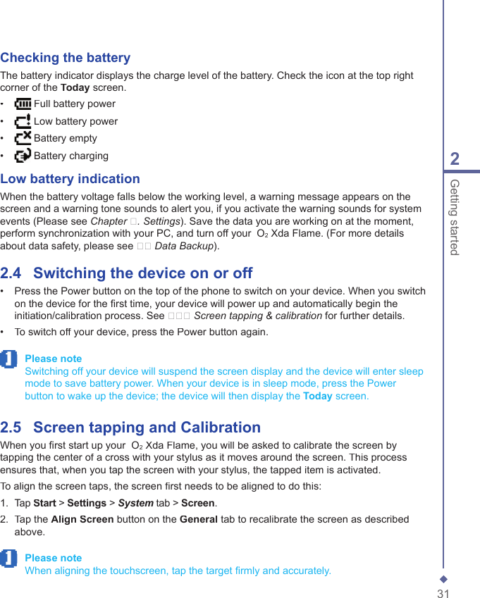 312Getting startedChecking the batteryThe battery indicator displays the charge level of the battery. Check the icon at the top right corner of the Today screen.&bull;    Full battery power&bull;    Low battery power&bull;    Battery empty&bull;    Battery chargingLow battery indicationWhen the battery voltage falls below the working level, a warning message appears on the screen and a warning tone sounds to alert you, if you activate the warning sounds for system events (Please see Chapter �. Settings). Save the data you are working on at the moment, perform synchronization with your PC, and turn off your  O2 Xda Flame. (For more details about data safety, please see �� Data Backup).2.4    Switching the device on or off&bull;   Press the Power button on the top of the phone to switch on your device. When you switch on the device for the ﬁ rst time, your device will power up and automatically begin the initiation/calibration process. See ��� Screen tapping &amp; calibration for further details.&bull;   To switch off your device, press the Power button again. Please note   Switching off your device will suspend the screen display and the device will enter sleep mode to save battery power. When your device is in sleep mode, press the Power button to wake up the device; the device will then display the Today screen.2.5    Screen tapping and CalibrationWhen you ﬁ rst start up your  O2 Xda Flame, you will be asked to calibrate the screen by tapping the center of a cross with your stylus as it moves around the screen. This process ensures that, when you tap the screen with your stylus, the tapped item is activated.To align the screen taps, the screen ﬁ rst needs to be aligned to do this:1.   Tap Start > Start > StartSettings > System tab > Screen.2.   Tap the Align Screen button on the General tab to recalibrate the screen as described above. Please note   When aligning the touchscreen, tap the target ﬁ rmly and accurately.