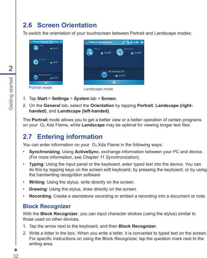 322Getting started2.6    Screen OrientationTo switch the orientation of your touchscreen between Portrait and Landscape modes:Landscape mode1.   Tap Start > Start > StartSettings > System tab > Screen.2.   On the General tab, select the Orientation by tapping Portrait, Landscape (right-handed), and Landscape (left-handed). The Portrait mode allows you to get a better view or a better operation of certain programs on your  O2 Xda Flame, while Landscape may be optimal for viewing longer text ﬁ les.2.7    Entering informationYou can enter information on your  O2 Xda Flame in the following ways:&bull;   Synchronizing: Using ActiveSync, exchange information between your PC and device. (For more information, see Chapter 11 Synchronization).&bull;   Typing: Using the input panel or the keyboard, enter typed text into the device. You can do this by tapping keys on the screen soft keyboard, by pressing the keyboard, or by using the handwriting recognition software&bull;   Writing: Using the stylus, write directly on the screen. &bull;   Drawing: Using the stylus, draw directly on the screen.&bull;   Recording: Create a standalone recording or embed a recording into a document or note.Block RecognizerWith the Block Recognizer, you can input character strokes (using the stylus) similar to those used on other devices.1.   Tap the arrow next to the keyboard, and then Block Recognizer.2.   Write a letter in the box. When you write a letter, it is converted to typed text on the screen. For speciﬁ c instructions on using the Block Recognizer, tap the question mark next to the writing area.Portrait mode
