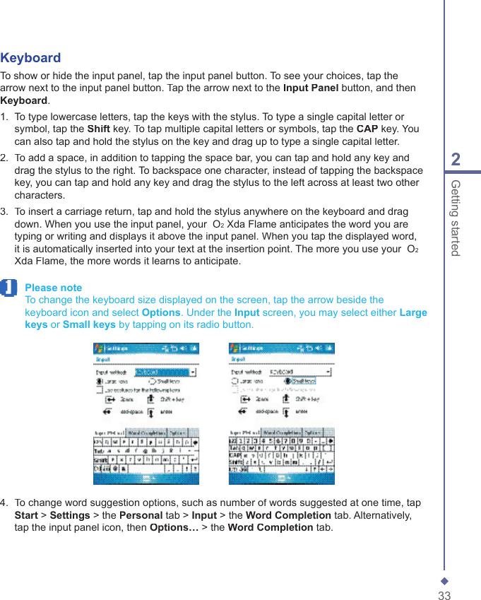 332Getting startedKeyboardTo show or hide the input panel, tap the input panel button. To see your choices, tap the arrow next to the input panel button. Tap the arrow next to the Input Panel button, and then Keyboard.1.   To type lowercase letters, tap the keys with the stylus. To type a single capital letter or symbol, tap the Shift key. To tap multiple capital letters or symbols, tap the CAP key. You can also tap and hold the stylus on the key and drag up to type a single capital letter.2.   To add a space, in addition to tapping the space bar, you can tap and hold any key and drag the stylus to the right. To backspace one character, instead of tapping the backspace key, you can tap and hold any key and drag the stylus to the left across at least two other characters.3.   To insert a carriage return, tap and hold the stylus anywhere on the keyboard and drag down. When you use the input panel, your  O2 Xda Flame anticipates the word you are typing or writing and displays it above the input panel. When you tap the displayed word, it is automatically inserted into your text at the insertion point. The more you use your  O2 Xda Flame, the more words it learns to anticipate. Please note     To change the keyboard size displayed on the screen, tap the arrow beside the keyboard icon and select Options. Under the Input screen, you may select either Large keys or Small keys by tapping on its radio button.4.   To change word suggestion options, such as number of words suggested at one time, tap Start > Settings > the Personal tab > Input > the Word Completion tab. Alternatively, tap the input panel icon, then Options&hellip; > the Word Completion tab.