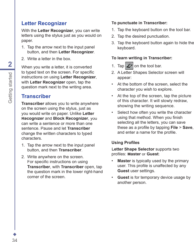 342Getting startedTo punctuate in Transcriber:1.   Tap the keyboard button on the tool bar.2.   Tap the desired punctuation.3.   Tap the keyboard button again to hide the keyboard.To learn writing in Transcriber:1.   Tap  on the tool bar.2.   A Letter Shapes Selector screen will appear:&bull;   At the bottom of the screen, select the character you wish to explore.&bull;   At the top of the screen, tap the picture of this character. It will slowly redraw, showing the writing sequence.&bull;   Select how often you write the character using that method. When you ﬁ nish selecting all the letters, you can save these as a proﬁ le by tapping File > Save, and enter a name for the proﬁ le.Using Proﬁ les Letter Shape Selector supports two Letter Shape Selector supports two Letter Shape Selectorproﬁ les: Master or Master or MasterGuest:&bull;   Master is typically used by the primary Master is typically used by the primary Masteruser. This proﬁ le is unaffected by any Guest user settings.&bull;   Guest is for temporary device usage by another person.Letter RecognizerWith the Letter Recognizer, you can write letters using the stylus just as you would on paper.1.   Tap the arrow next to the input panel button, and then Letter Recognizer.2.   Write a letter in the box.When you write a letter, it is converted to typed text on the screen. For speciﬁ c instructions on using Letter Recognizer, with Letter Recognizer open, tap the Letter Recognizer open, tap the Letter Recognizerquestion mark next to the writing area.TranscriberTranscriber allows you to write anywhere Transcriber allows you to write anywhere Transcriberon the screen using the stylus, just as you would write on paper. Unlike Letter Recognizer and Recognizer and RecognizerBlock Recognizer, you can write a sentence or more than one sentence. Pause and let Transcriberchange the written characters to typed characters.1.   Tap the arrow next to the input panel button, and then Transcriber.2.   Write anywhere on the screen. For speciﬁ c instructions on using Transcriber, with Transcriber open, tap Transcriber open, tap Transcriberthe question mark in the lower right-hand corner of the screen.