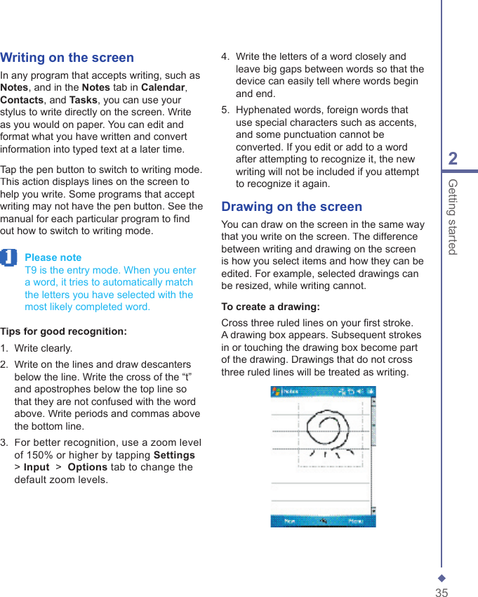 352Getting startedWriting on the screenIn any program that accepts writing, such as Notes, and in the Notes tab in Calendar, Contacts, and Tasks, you can use your stylus to write directly on the screen. Write as you would on paper. You can edit and format what you have written and convert information into typed text at a later time.Tap the pen button to switch to writing mode. This action displays lines on the screen to help you write. Some programs that accept writing may not have the pen button. See the manual for each particular program to ﬁ nd out how to switch to writing mode. Please note   T9 is the entry mode. When you enter a word, it tries to automatically match the letters you have selected with the most likely completed word.Tips for good recognition:1.   Write clearly.2.   Write on the lines and draw descanters below the line. Write the cross of the &ldquo;t&rdquo; and apostrophes below the top line so that they are not confused with the word above. Write periods and commas above the bottom line.3.   For better recognition, use a zoom level of 150% or higher by tapping Settings> Input  >  Options tab to change the default zoom levels.4.   Write the letters of a word closely and leave big gaps between words so that the device can easily tell where words begin and end.5.   Hyphenated words, foreign words that use special characters such as accents, and some punctuation cannot be converted. If you edit or add to a word after attempting to recognize it, the new writing will not be included if you attempt to recognize it again. Drawing on the screenYou can draw on the screen in the same way that you write on the screen. The difference between writing and drawing on the screen is how you select items and how they can be edited. For example, selected drawings can be resized, while writing cannot.To create a drawing:Cross three ruled lines on your ﬁ rst stroke. A drawing box appears. Subsequent strokes in or touching the drawing box become part of the drawing. Drawings that do not cross three ruled lines will be treated as writing.