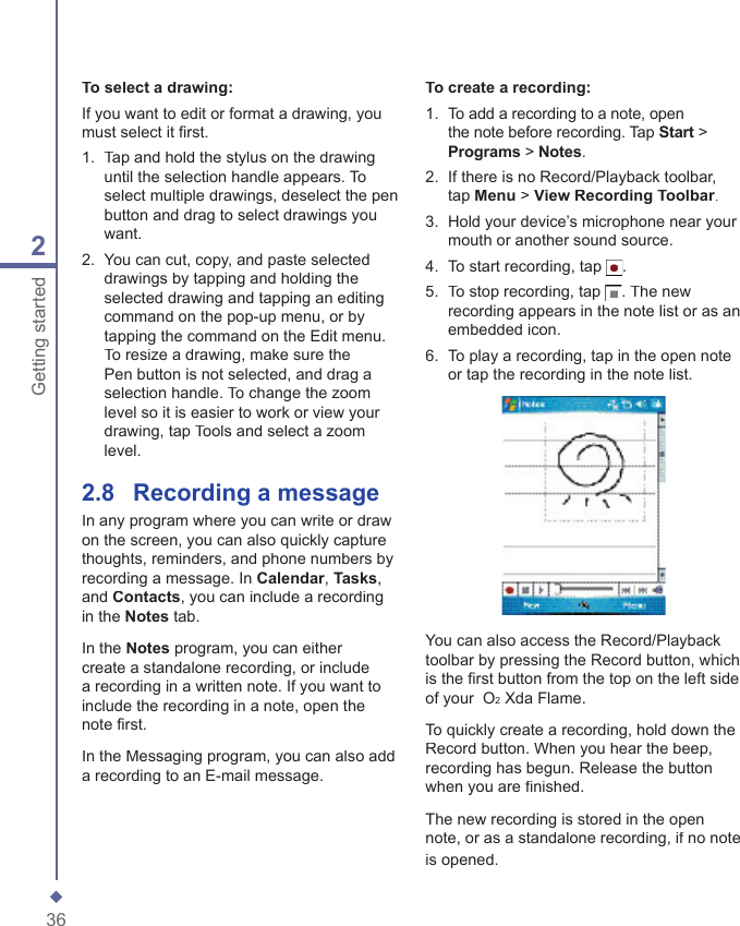 362Getting startedTo select a drawing:If you want to edit or format a drawing, you must select it ﬁ rst.1.   Tap and hold the stylus on the drawing until the selection handle appears. To select multiple drawings, deselect the pen button and drag to select drawings you want.2.   You can cut, copy, and paste selected drawings by tapping and holding the selected drawing and tapping an editing command on the pop-up menu, or by tapping the command on the Edit menu. To resize a drawing, make sure the Pen button is not selected, and drag a selection handle. To change the zoom level so it is easier to work or view your drawing, tap Tools and select a zoom level.2.8    Recording a messageIn any program where you can write or draw on the screen, you can also quickly capture thoughts, reminders, and phone numbers by recording a message. In Calendar, Tasks, and Contacts, you can include a recording in the Notes tab.In the Notes program, you can either create a standalone recording, or include a recording in a written note. If you want to include the recording in a note, open the note ﬁ rst. In the Messaging program, you can also add a recording to an E-mail message.To create a recording:1.   To add a recording to a note, open the note before recording. Tap Start > Programs > Notes.2.   If there is no Record/Playback toolbar, tap Menu > View Recording Toolbar.3.   Hold your device&rsquo;s microphone near your mouth or another sound source.4.   To start recording, tap .5.   To stop recording, tap . The new recording appears in the note list or as an embedded icon.6.   To play a recording, tap in the open note or tap the recording in the note list.You can also access the Record/Playback toolbar by pressing the Record button, which is the ﬁ rst button from the top on the left side of your  O2 Xda Flame.To quickly create a recording, hold down the Record button. When you hear the beep, recording has begun. Release the button when you are ﬁ nished.The new recording is stored in the open note, or as a standalone recording, if no note is opened.