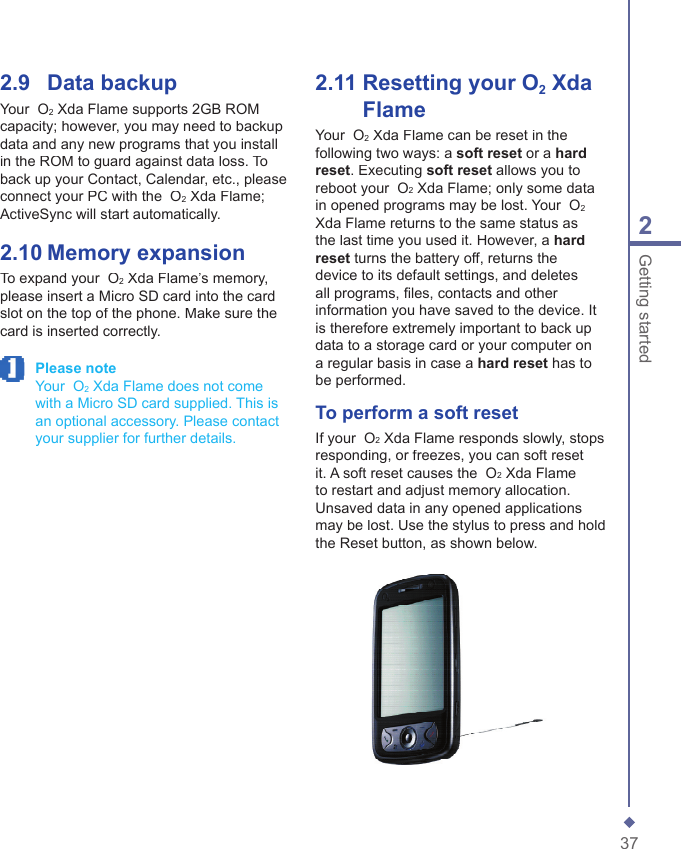 372Getting started2.9    Data backupYour  O2 Xda Flame supports 2GB ROM capacity; however, you may need to backup data and any new programs that you install in the ROM to guard against data loss. To back up your Contact, Calendar, etc., please  connect your PC with the  O2 Xda Flame; ActiveSync will start automatically.2.10   Memory expansionTo expand your  O2 Xda Flame&rsquo;s memory, please insert a Micro SD card into the card slot on the top of the phone. Make sure the card is inserted correctly. Please note   Your  O2 Xda Flame does not come with a Micro SD card supplied. This is an optional accessory. Please contact your supplier for further details.2.11   Resetting your O2 Xda FlameYour  O2 Xda Flame can be reset in the following two ways: a soft reset or a hard reset. Executing soft reset allows you to reboot your  O2 Xda Flame; only some data in opened programs may be lost. Your  O2Xda Flame returns to the same status as the last time you used it. However, a hard reset turns the battery off, returns the device to its default settings, and deletes all programs, ﬁ les, contacts and other information you have saved to the device. It is therefore extremely important to back up data to a storage card or your computer on a regular basis in case a hard reset has to be performed.To perform a soft resetIf your  O2 Xda Flame responds slowly, stops responding, or freezes, you can soft reset it. A soft reset causes the  O2 Xda Flame to restart and adjust memory allocation. Unsaved data in any opened applications may be lost. Use the stylus to press and hold the Reset button, as shown below.