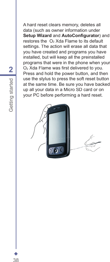 382Getting startedA hard reset clears memory, deletes all data (such as owner information under Setup Wizard and AutoConﬁ gurator) and restores the  O2 Xda Flame to its default settings. The action will erase all data that you have created and programs you have installed, but will keep all the preinstalled programs that were in the phone when your  O2 Xda Flame was ﬁ rst delivered to you. Press and hold the power button, and then use the stylus to press the soft reset button at the same time. Be sure you have backed up all your data in a Micro SD card or on your PC before performing a hard reset.