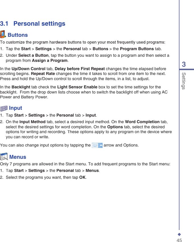 453Settings3.1    Personal settings  ButtonsTo customize the program hardware buttons to open your most frequently used programs:1.   Tap the Start > Settings > the Personal tab > Buttons > the Program Buttons tab.2.   Under Select a Button, tap the button you want to assign to a program and then select a program from Assign a Program.In the Up/Down Control tab, Delay before First Repeat changes the time elapsed before scrolling begins. Repeat Rate changes the time it takes to scroll from one item to the next. Press and hold the Up/Down control to scroll through the items, in a list, to adjust. In the Backlight tab check the Light Sensor Enable box to set the time settings for the backlight.  From the drop down lists choose when to switch the backlight off when using AC Power and Battery Power.  Input1.   Tap Start > Settings > the Personal tab > Input.2.   On the Input Method tab, select a desired input method. On the Word Completion tab, select the desired settings for word completion. On the Options tab, select the desired options for writing and recording. These options apply to any program on the device where you can record or write.You can also change input options by tapping the  arrow and Options.  MenusOnly 7 programs are allowed in the Start menu. To add frequent programs to the Start menu:1.   Tap Start > Settings > the Personal tab > Menus.2.   Select the programs you want, then tap OK.