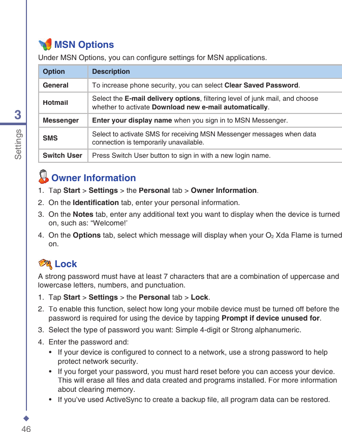 463Settings  MSN OptionsUnder MSN Options, you can conﬁ gure settings for MSN applications.OptionDescriptionGeneralTo increase phone security, you can select Clear Saved Password.HotmailSelect the E-mail delivery options, filtering level of junk mail, and choose whether to activate Download new e-mail automatically.MessengerEnter your display name when you sign in to MSN Messenger.SMSSelect to activate SMS for receiving MSN Messenger messages when data connection is temporarily unavailable.Switch UserPress Switch User button to sign in with a new login name.  Owner Information1.   Tap Start > Settings > the Personal tab > Owner Information.2.   On the Identiﬁ cation tab, enter your personal information.3.   On the Notes tab, enter any additional text you want to display when the device is turned on, such as: &ldquo;Welcome!&rsquo; 4.   On the Options tab, select which message will display when your O2 Xda Flame is turned on.  LockA strong password must have at least 7 characters that are a combination of uppercase and lowercase letters, numbers, and punctuation.1.   Tap Start > Settings > the Personal tab > Lock.2.   To enable this function, select how long your mobile device must be turned off before the password is required for using the device by tapping Prompt if device unused for.3.   Select the type of password you want: Simple 4-digit or Strong alphanumeric.4.   Enter the password and:  &bull;   If your device is conﬁ gured to connect to a network, use a strong password to help protect network security.  &bull;   If you forget your password, you must hard reset before you can access your device. This will erase all ﬁ les and data created and programs installed. For more information about clearing memory.  &bull;   If you&rsquo;ve used ActiveSync to create a backup ﬁ le, all program data can be restored.