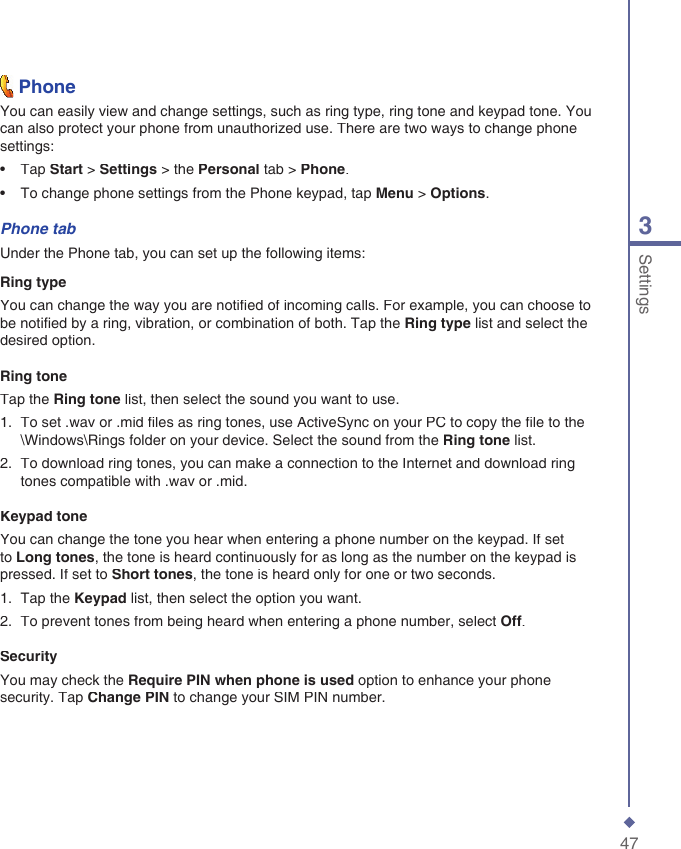 473Settings  PhoneYou can easily view and change settings, such as ring type, ring tone and keypad tone. You can also protect your phone from unauthorized use. There are two ways to change phone settings:&bull;   Tap Start > Settings > the Personal tab > Phone.&bull;   To change phone settings from the Phone keypad, tap Menu > Options.Phone tabUnder the Phone tab, you can set up the following items:Ring typeYou can change the way you are notiﬁ ed of incoming calls. For example, you can choose to be notiﬁ ed by a ring, vibration, or combination of both. Tap the Ring type list and select the desired option.Ring toneTap the Ring tone list, then select the sound you want to use.1.   To set .wav or .mid ﬁ les as ring tones, use ActiveSync on your PC to copy the ﬁ le to the \Windows\Rings folder on your device. Select the sound from the Ring tone list.2.   To download ring tones, you can make a connection to the Internet and download ring tones compatible with .wav or .mid.Keypad toneYou can change the tone you hear when entering a phone number on the keypad. If set to Long tones, the tone is heard continuously for as long as the number on the keypad is pressed. If set to Short tones, the tone is heard only for one or two seconds.1.   Tap the Keypad list, then select the option you want.2.   To prevent tones from being heard when entering a phone number, select Off.SecurityYou may check the Require PIN when phone is used option to enhance your phone security. Tap Change PIN to change your SIM PIN number.