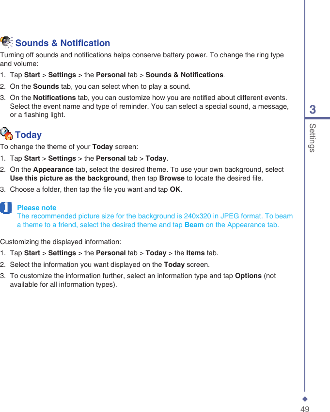 493Settings  Sounds &amp; Notiﬁ cationTurning off sounds and notiﬁ cations helps conserve battery power. To change the ring type and volume:1.   Tap Start > Settings > the Personal tab > Sounds &amp; Notiﬁ cations.2.   On the Sounds tab, you can select when to play a sound.3.   On the Notiﬁ cations tab, you can customize how you are notiﬁ ed about different events. Select the event name and type of reminder. You can select a special sound, a message, or a ﬂ ashing light.   TodayTo change the theme of your Today screen:1.   Tap Start > Settings > the Personal tab > Today.2.   On the Appearance tab, select the desired theme. To use your own background, select Use this picture as the background, then tap Browse to locate the desired ﬁ le.3.   Choose a folder, then tap the ﬁ le you want and tap OK. Please note     The recommended picture size for the background is 240x320 in JPEG format. To beam a theme to a friend, select the desired theme and tap Beam on the Appearance tab.Customizing the displayed information:1.   Tap Start > Settings > the Personal tab > Today > the Items tab.2.   Select the information you want displayed on the Today screen.3.   To customize the information further, select an information type and tap Options (not available for all information types).