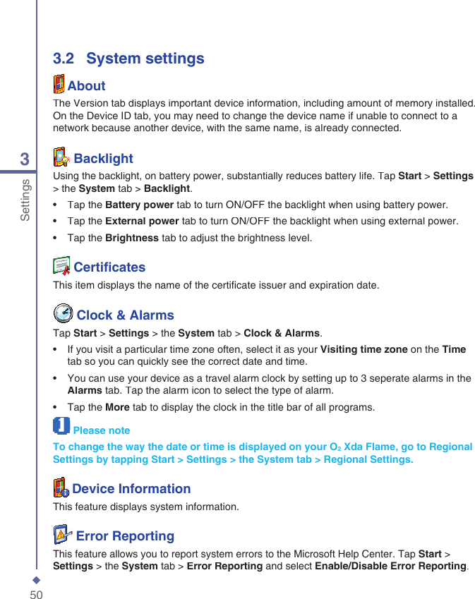 503Settings3.2   System settingsAboutThe Version tab displays important device information, including amount of memory installed. On the Device ID tab, you may need to change the device name if unable to connect to a network because another device, with the same name, is already connected.  BacklightUsing the backlight, on battery power, substantially reduces battery life. Tap Start > Settings> the System tab > Backlight.&bull;   Tap the Battery power tab to turn ON/OFF the backlight when using battery power.&bull;   Tap the External power tab to turn ON/OFF the backlight when using external power.&bull;   Tap the Brightness tab to adjust the brightness level.   Certiﬁ catesThis item displays the name of the certiﬁ cate issuer and expiration date.  Clock &amp; AlarmsTap Start > Settings > the System tab > Clock &amp; Alarms.&bull;   If you visit a particular time zone often, select it as your Visiting time zone on the Timetab so you can quickly see the correct date and time.&bull;   You can use your device as a travel alarm clock by setting up to 3 seperate alarms in the Alarms tab. Tap the alarm icon to select the type of alarm.&bull;   Tap the More tab to display the clock in the title bar of all programs.Please noteTo change the way the date or time is displayed on your O2 Xda Flame, go to Regional Settings by tapping Start > Settings > the System tab > Regional Settings.Device InformationThis feature displays system information.  Error ReportingThis feature allows you to report system errors to the Microsoft Help Center. Tap Start > Settings > the System tab > Error Reporting and select Enable/Disable Error Reporting.