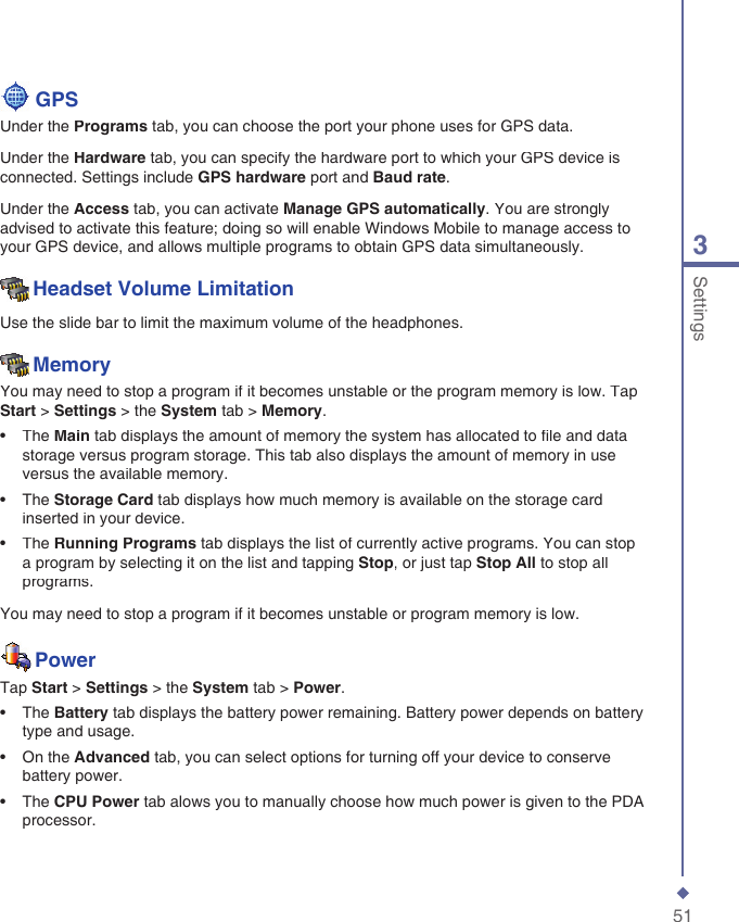 513Settings  GPSUnder the Programs tab, you can choose the port your phone uses for GPS data.Under the Hardware tab, you can specify the hardware port to which your GPS device is connected. Settings include GPS hardware port and Baud rate.Under the Access tab, you can activate Manage GPS automatically. You are strongly advised to activate this feature; doing so will enable Windows Mobile to manage access to your GPS device, and allows multiple programs to obtain GPS data simultaneously.Headset Volume LimitationUse the slide bar to limit the maximum volume of the headphones.MemoryYou may need to stop a program if it becomes unstable or the program memory is low. Tap Start > Settings > the System tab > Memory.&bull;   The Main tab displays the amount of memory the system has allocated to ﬁ le and data storage versus program storage. This tab also displays the amount of memory in use versus the available memory. &bull;   The Storage Card tab displays how much memory is available on the storage card inserted in your device.&bull;   The Running Programs tab displays the list of currently active programs. You can stop a program by selecting it on the list and tapping Stop, or just tap Stop All to stop all programs.You may need to stop a program if it becomes unstable or program memory is low. PowerTap Start > Settings > the System tab > Power.&bull;   The Battery tab displays the battery power remaining. Battery power depends on battery type and usage. &bull;   On the Advanced tab, you can select options for turning off your device to conserve battery power.&bull;   The CPU Power tab alows you to manually choose how much power is given to the PDA processor. 