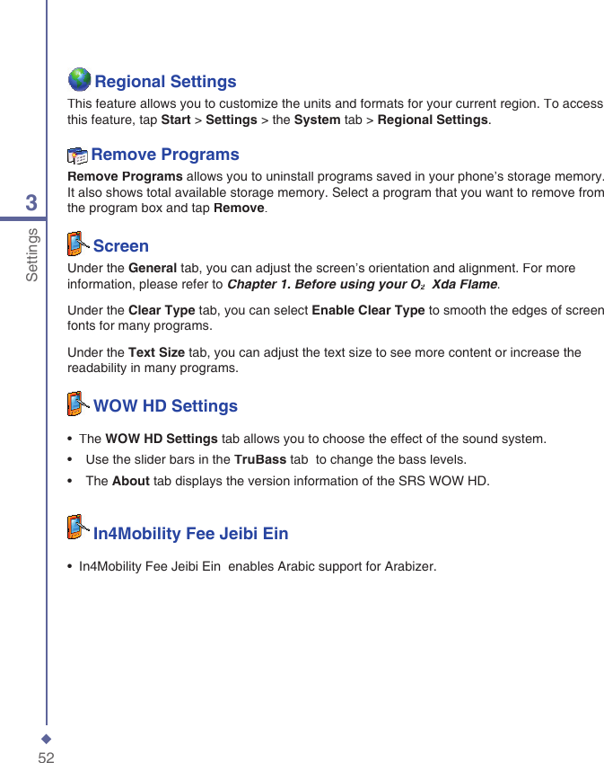 523SettingsRegional SettingsThis feature allows you to customize the units and formats for your current region. To access this feature, tap Start > Settings > the System tab > Regional Settings.Remove ProgramsRemove Programs allows you to uninstall programs saved in your phone&rsquo;s storage memory. It also shows total available storage memory. Select a program that you want to remove from the program box and tap Remove.ScreenUnder the General tab, you can adjust the screen&rsquo;s orientation and alignment. For more information, please refer to Chapter 1. Before using your O2Chapter 1. Before using your O2Chapter 1. Before using your O  Xda Flame2  Xda Flame2.Under the Clear Type tab, you can select Enable Clear Type to smooth the edges of screen fonts for many programs.Under the Text Size tab, you can adjust the text size to see more content or increase the readability in many programs.WOW HD Settings&bull;  The WOW HD Settings tab allows you to choose the effect of the sound system.&bull;   Use the slider bars in the TruBass tab  to change the bass levels.&bull;   The About tab displays the version information of the SRS WOW HD.In4Mobility Fee Jeibi Ein&bull;  In4Mobility Fee Jeibi Ein  enables Arabic support for Arabizer.