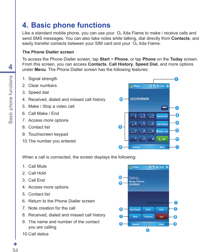 544Basic phone functions4.  Basic phone functionsLike a standard mobile phone, you can use your  O2 Xda Flame to make / receive calls and send SMS messages. You can also take notes while talking, dial directly from Contacts, and easily transfer contacts between your SIM card and your  O2 Xda Flame.The Phone Dialler screenTo access the Phone Dialler screen, tap Start > Phone, or tap Phone on the Today screen. From this screen, you can access Contacts, Call History, Speed Dial, and more options under Menu. The Phone Dialler screen has the following features:1.   Signal strength2.   Clear numbers3.  Speed dial 4.   Received, dialed and missed call history5.   Make / Stop a video call6.   Call Make / End7.   Access more options8.  Contact list 9.   Touchscreen keypad10.The number you entered122323245678910When a call is connected, the screen displays the following:1.   Call Mute2.   Call Hold3.   Call End 4.   Access more options5.   Contact list6.   Return to the Phone Dialler screen7.  Note creation for the call 8.   Received, dialed and missed call history9.   The name and number of the contact you are calling10.  Call status122323245876910