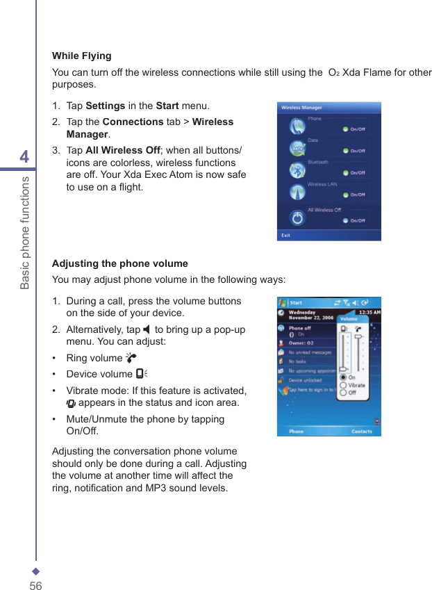 564Basic phone functionsWhile FlyingYou can turn off the wireless connections while still using the  O2 Xda Flame for other purposes.1.   Tap Settings in the Start menu.2.   Tap the Connections tab > Wireless Manager.3.   Tap All Wireless Off; when all buttons/icons are colorless, wireless functions are off. Your Xda Exec Atom is now safe to use on a ﬂ ight.Adjusting the phone volumeYou may adjust phone volume in the following ways:1.   During a call, press the volume buttons on the side of your device.2.   Alternatively, tap to bring up a pop-up menu. You can adjust:&bull;   Ring volume &bull;   Device volume &bull;   Vibrate mode: If this feature is activated,  appears in the status and icon area.&bull;   Mute/Unmute the phone by tapping On/Off.Adjusting the conversation phone volume should only be done during a call. Adjusting the volume at another time will affect the ring, notiﬁ cation and MP3 sound levels.