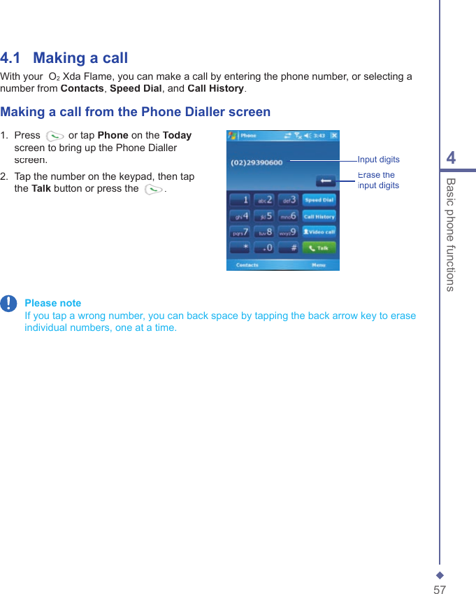 574Basic phone functions4.1    Making a  callWith your  O2 Xda Flame, you can make a call by entering the phone number, or selecting a number from Contacts, Speed Dial, and Call History.Making a call from the Phone Dialler screen1.   Press  or tap Phone on the Todayscreen to bring up the Phone Dialler screen.2.   Tap the number on the keypad, then tap the Talk button or press the .Input digitsErase the input digits Please note    If you tap a wrong number, you can back space by tapping the back arrow key to erase individual numbers, one at a time.