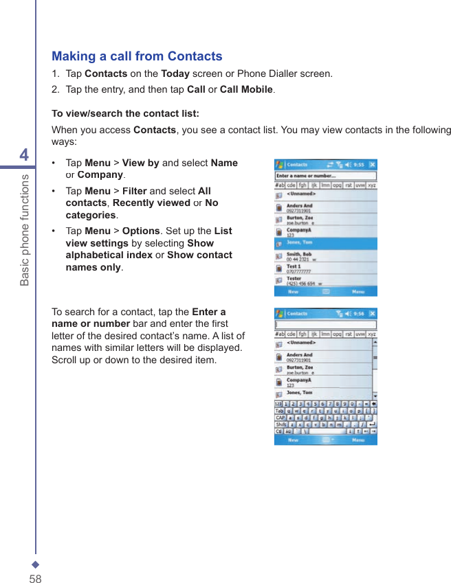584Basic phone functionsMaking a call from  Contacts1.   Tap Contacts on the Today screen or Phone Dialler screen.2.   Tap the entry, and then tap Call or Call Mobile.To view/search the contact list:When you access Contacts, you see a contact list. You may view contacts in the following ways:&bull;   Tap Menu > View by and select Nameor Company.&bull;   Tap Menu > Filter and select Filter and select FilterAll contacts, Recently viewed or No categories.&bull;   Tap Menu > Options. Set up the List view settings by selecting Show alphabetical index or Show contact names only.To search for a contact, tap the Enter a name or number bar and enter the ﬁ rst name or number bar and enter the ﬁ rst name or numberletter of the desired contact&rsquo;s name. A list of names with similar letters will be displayed. Scroll up or down to the desired item.