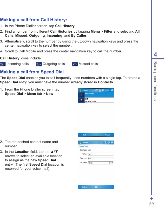 594Basic phone functionsMaking a call from Call History:1.   In the Phone Dialler screen, tap Call History.2.   Find a number from different Call Histories by tapping Menu > Filter and selecting Filter and selecting FilterAll Calls, Missed, Outgoing, Incoming, and By Caller.3.   Alternatively, scroll to the number by using the up/down navigation keys and press the center navigation key to select the number.4.   Scroll to Call Mobile and press the center navigation key to call the number.Call History icons include: Incoming calls  Outgoing calls  Missed callsMaking a call from  Speed DialThe Speed Dial enables you to call frequently-used numbers with a single tap. To create a Speed Dial entry, you must have the number already stored in Contacts.1.   From the Phone Dialler screen, tap Speed Dial > Menu tab > New.2.   Tap the desired contact name and number.3.   In the Location ﬁ eld, tap the ▲/▼ arrows to select an available location to assign as the new Speed Dialentry. (The ﬁ rst Speed Dial location is reserved for your voice mail).