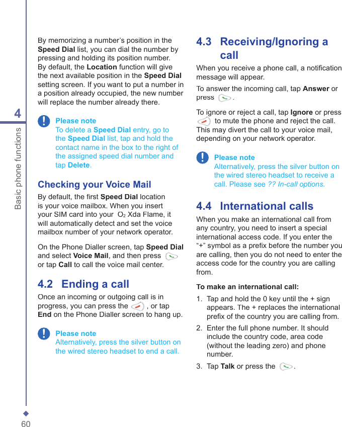 604Basic phone functionsBy memorizing a number&rsquo;s position in the Speed Dial list, you can dial the number by pressing and holding its position number. By default, the Location function will give the next available position in the Speed Dialsetting screen. If you want to put a number in a position already occupied, the new number will replace the number already there. Please note   To delete a Speed Dial entry, go to the Speed Dial list, tap and hold the contact name in the box to the right of the assigned speed dial number and tap Delete.Checking your  Voice MailBy default, the ﬁ rst Speed Dial location is your voice mailbox. When you insert your SIM card into your  O2 Xda Flame, it will automatically detect and set the voice mailbox number of your network operator.On the Phone Dialler screen, tap Speed Dialand select Voice Mail, and then press or tap Call to call the voice mail center.4.2    Ending a callOnce an incoming or outgoing call is in progress, you can press the , or tap End on the Phone Dialler screen to hang up.  Please note   Alternatively, press the silver button on the wired stereo headset to end a call.4.3    Receiving/Ignoring a callWhen you receive a phone call, a notiﬁ cation message will appear.To answer the incoming call, tap Answer or Answer or Answerpress .To ignore or reject a call, tap Ignore or press  to mute the phone and reject the call. This may divert the call to your voice mail, depending on your network operator. Please note    Alternatively, press the silver button on the wired stereo headset to receive a call. Please see ?? In-call options.4.4    International callsWhen you make an international call from any country, you need to insert a special international access code. If you enter the &ldquo;+&rdquo; symbol as a preﬁ x before the number you are calling, then you do not need to enter the access code for the country you are calling from. To make an international call:1.   Tap and hold the 0 key until the + sign appears. The + replaces the international preﬁ x of the country you are calling from.2.   Enter the full phone number. It should include the country code, area code (without the leading zero) and phone number.3.   Tap Talk or press the .