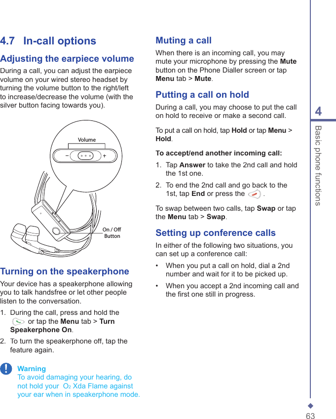 634Basic phone functions Muting a callWhen there is an incoming call, you may mute your microphone by pressing the Mutebutton on the Phone Dialler screen or tap Menu tab > Mute. Putting a call on holdDuring a call, you may choose to put the call on hold to receive or make a second call.To put a call on hold, tap Hold or tap Menu > Hold.To accept/end another incoming call:1.   Tap Answer to take the 2nd call and hold Answer to take the 2nd call and hold Answerthe 1st one.2.   To end the 2nd call and go back to the 1st, tap End or press the .To swap between two calls, tap Swap or tap the Menu tab > Swap.Setting up  conference callsIn either of the following two situations, you can set up a conference call: &bull;   When you put a call on hold, dial a 2nd number and wait for it to be picked up. &bull;   When you accept a 2nd incoming call and the ﬁ rst one still in progress.4.7   In-call optionsAdjusting the  earpiece volumeDuring a call, you can adjust the earpiece volume on your wired stereo headset by turning the volume button to the right/left to increase/decrease the volume (with the silver button facing towards you).VolumeOn / Off ButtonTurning on the  speakerphoneYour device has a speakerphone allowing you to talk handsfree or let other people listen to the conversation.1.   During the call, press and hold the  or tap the Menu tab > Turn Speakerphone On.2.   To turn the speakerphone off, tap the feature again. Warning    To avoid damaging your hearing, do not hold your  O2 Xda Flame against your ear when in speakerphone mode.
