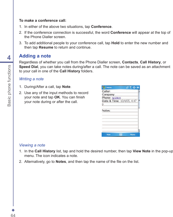 644Basic phone functionsTo make a conference call:1.   In either of the above two situations, tap Conference.2.   If the conference connection is successful, the word Conference will appear at the top of the Phone Dialler screen.3.   To add additional people to your conference call, tap Hold to enter the new number and then tap Resume to return and continue.Adding a  noteRegardless of whether you call from the Phone Dialler screen, Contacts, Call History, or Speed Dial, you can take notes during/after a call. The note can be saved as an attachment to your call in one of the Call History folders.Writing a note1.   During/After a call, tap Note.2.   Use any of the input methods to record your note and tap OK. You can ﬁ nish your note during or after the call.Viewing a note1.   In the Call History list, tap and hold the desired number, then tap View Note in the pop-up menu. The icon indicates a note.2.   Alternatively, go to Notes, and then tap the name of the ﬁ le on the list.