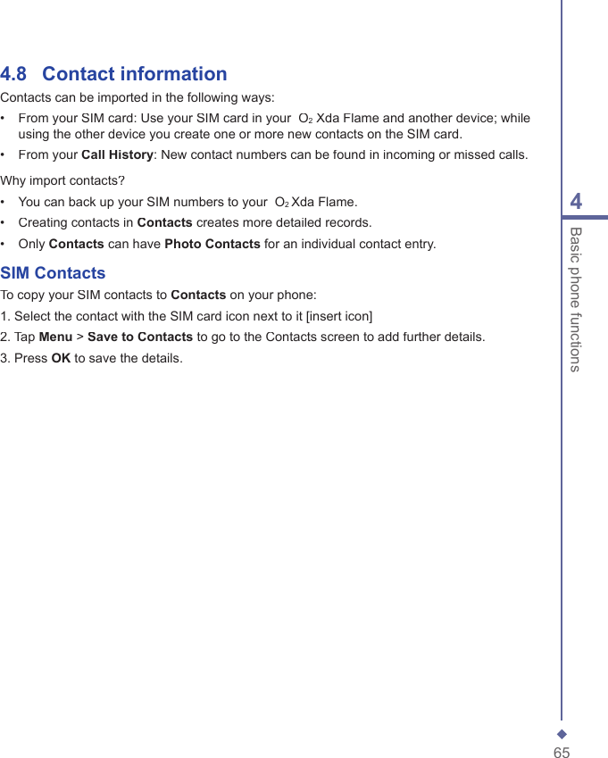 654Basic phone functions4.8    Contact informationContacts can be imported in the following ways:&bull;   From your SIM card: Use your SIM card in your  O2 Xda Flame and another device; while using the other device you create one or more new contacts on the SIM card.&bull;   From your Call History: New contact numbers can be found in incoming or missed calls.Why import contacts?&bull;   You can back up your SIM numbers to your  O2 Xda Flame.&bull;   Creating contacts in Contacts creates more detailed records.&bull;   Only Contacts can have Photo Contacts for an individual contact entry.SIM ContactsTo copy your SIM contacts to Contacts on your phone:1. Select the contact with the SIM card icon next to it [insert icon]2. Tap Menu > Save to Contacts to go to the Contacts screen to add further details.3. Press OK to save the details.