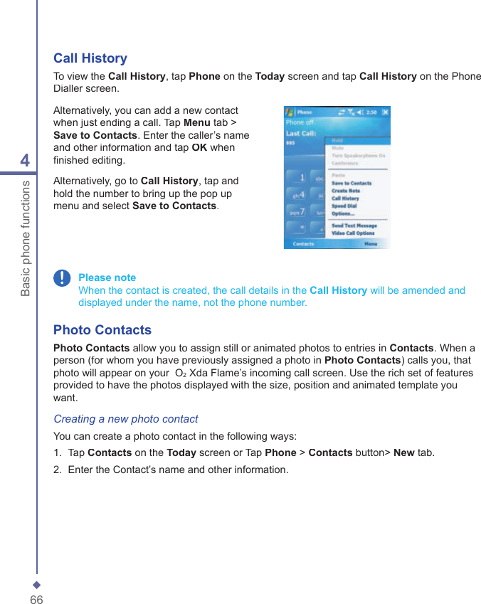 664Basic phone functionsCall HistoryTo view the Call History, tap Phone on the Today screen and tap Call History on the Phone Dialler screen.Alternatively, you can add a new contact when just ending a call. Tap Menu tab > Save to Contacts. Enter the caller&rsquo;s name and other information and tap OK when ﬁ nished editing.Alternatively, go to Call History, tap and hold the number to bring up the pop up menu and select Save to Contacts. Please note    When the contact is created, the call details in the Call History will be amended and displayed under the name, not the phone number. Photo ContactsPhoto Contacts allow you to assign still or animated photos to entries in Contacts. When a person (for whom you have previously assigned a photo in Photo Contacts) calls you, that photo will appear on your  O2 Xda Flame&rsquo;s incoming call screen. Use the rich set of features provided to have the photos displayed with the size, position and animated template you want.Creating a new photo contactYou can create a photo contact in the following ways:1.   Tap Contacts on the Today screen or Tap Phone > Contacts button> New tab.2.   Enter the Contact&rsquo;s name and other information.