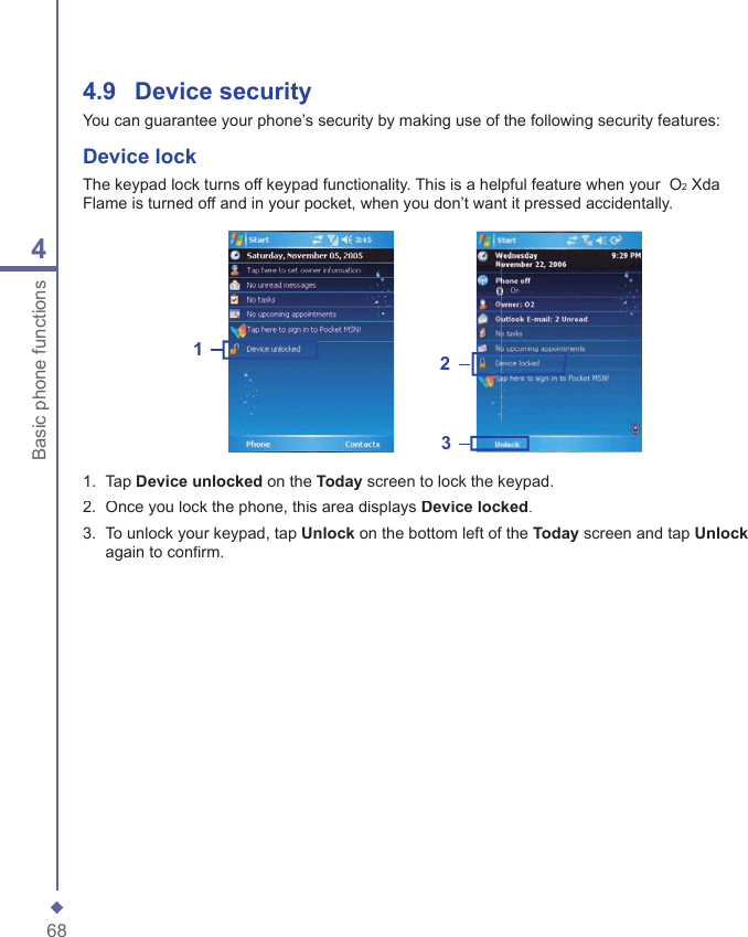 684Basic phone functions4.9    Device securityYou can guarantee your phone&rsquo;s security by making use of the following security features:Device lockThe keypad lock turns off keypad functionality. This is a helpful feature when your  O2 Xda Flame is turned off and in your pocket, when you don&rsquo;t want it pressed accidentally.1231.   Tap Device unlocked on the Today screen to lock the keypad.2.   Once you lock the phone, this area displays Device locked.3.   To unlock your keypad, tap Unlock on the bottom left of the Today screen and tap Unlockagain to conﬁ rm.