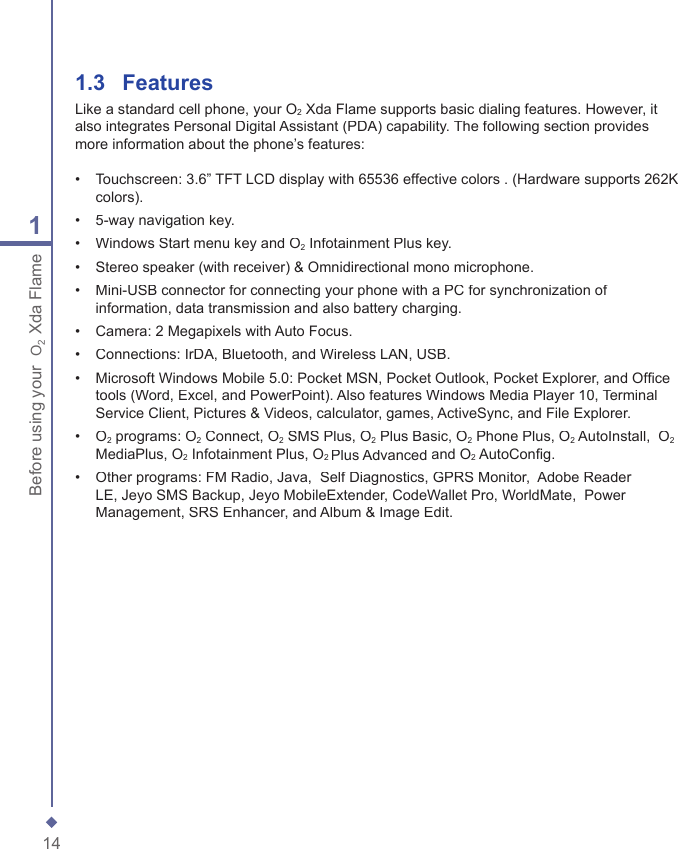 141Before using your  O2 Xda Flame1.3   FeaturesLike a standard cell phone, your O2 Xda Flame supports basic dialing features. However, it also integrates Personal Digital Assistant (PDA) capability. The following section provides more information about the phone&rsquo;s features:&bull;   Touchscreen: 3.6&rdquo; TFT LCD display with 65536 effective colors . (Hardware supports 262K colors).&bull;   5-way navigation key.&bull;   Windows Start menu key and O2 Infotainment Plus key.&bull;   Stereo speaker (with receiver) &amp; Omnidirectional mono microphone.&bull;   Mini-USB connector for connecting your phone with a PC for synchronization of information, data transmission and also battery charging.&bull;   Camera: 2 Megapixels with Auto Focus.&bull;   Connections: IrDA, Bluetooth, and Wireless LAN, USB.&bull;   Microsoft Windows Mobile 5.0: Pocket MSN, Pocket Outlook, Pocket Explorer, and Ofﬁ ce tools (Word, Excel, and PowerPoint). Also features Windows Media Player 10, Terminal Service Client, Pictures &amp; Videos, calculator, games, ActiveSync, and File Explorer.&bull;   O2 programs: O2 Connect, O2 SMS Plus, O2 Plus Basic, O2 Phone Plus, O2 AutoInstall,  O2MediaPlus, O2 Infotainment Plus, O2 Plus Advanced and O2 AutoConﬁ g.&bull;   Other programs: FM Radio, Java,  Self Diagnostics, GPRS Monitor,  Adobe Reader LE, Jeyo SMS Backup, Jeyo MobileExtender, CodeWallet Pro, WorldMate,  Power Management, SRS Enhancer, and Album &amp; Image Edit.