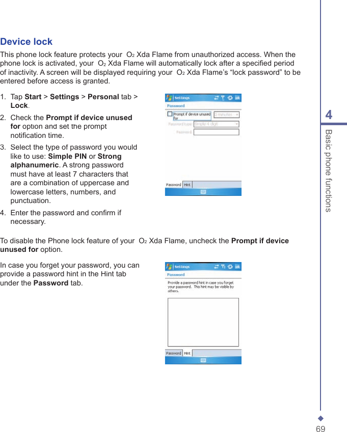 694Basic phone functionsDevice lockThis phone lock feature protects your  O2 Xda Flame from unauthorized access. When the phone lock is activated, your  O2 Xda Flame will automatically lock after a speciﬁ ed period of inactivity. A screen will be displayed requiring your  O2 Xda Flame&rsquo;s &ldquo;lock password&rdquo; to be entered before access is granted.1.   Tap Start > Settings > Personal tab > Lock.2.   Check the Prompt if device unused for option and set the prompt for option and set the prompt fornotiﬁ cation time.3.   Select the type of password you would like to use: Simple PIN or Strong alphanumeric. A strong password must have at least 7 characters that are a combination of uppercase and lowercase letters, numbers, and punctuation.4.   Enter the password and conﬁ rm if necessary.To disable the Phone lock feature of your  O2 Xda Flame, uncheck the Prompt if device unused for option.unused for option.unused forIn case you forget your password, you can provide a password hint in the Hint tab under the Password tab.