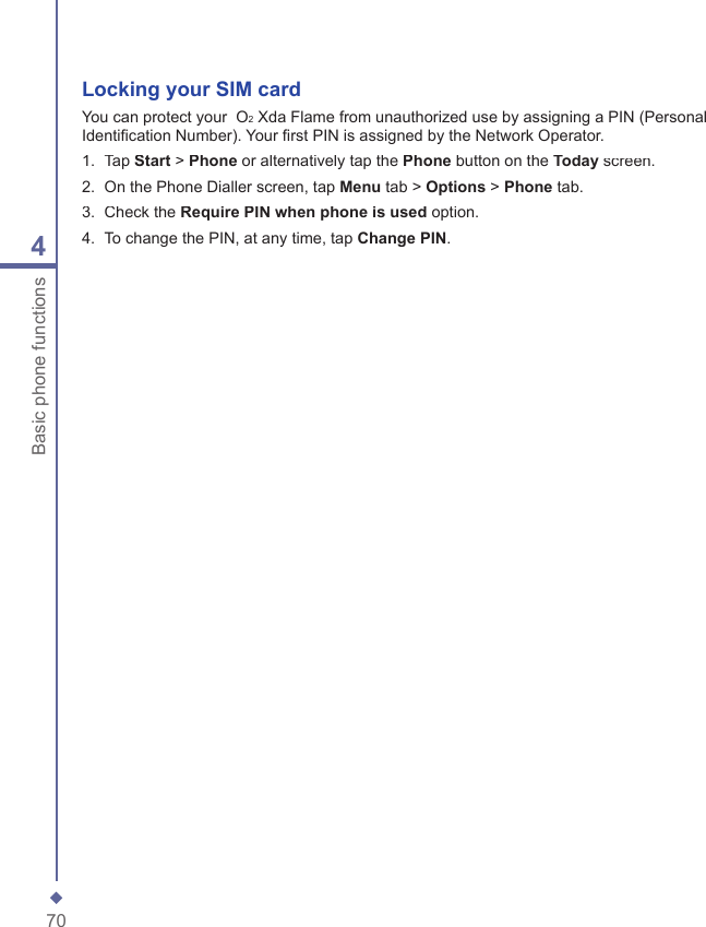 704Basic phone functionsLocking your SIM cardYou can protect your  O2 Xda Flame from unauthorized use by assigning a PIN (Personal Identiﬁ cation Number). Your ﬁ rst PIN is assigned by the Network Operator.1.   Tap Start > Phone or alternatively tap the Phone button on the Today screen.2.   On the Phone Dialler screen, tap Menu tab > Options > Phone tab.3.   Check the Require PIN when phone is used option.4.   To change the PIN, at any time, tap Change PIN.
