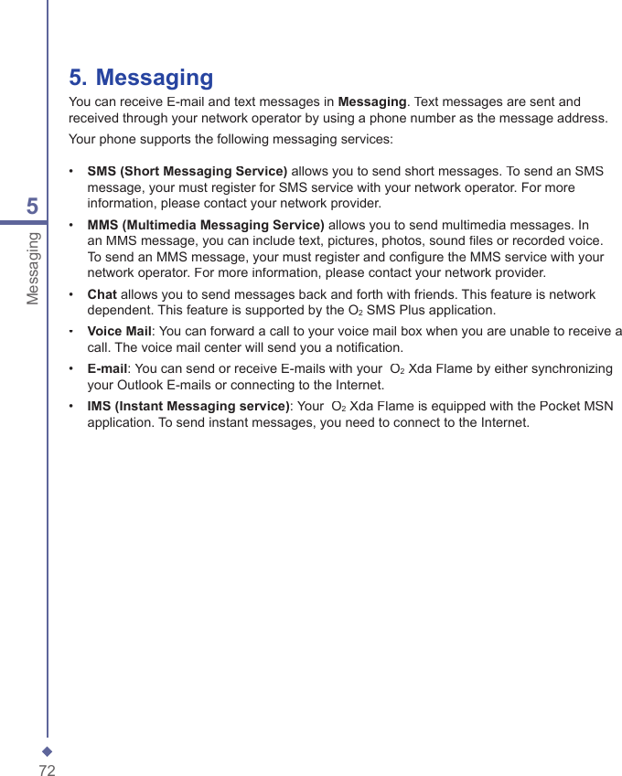 725Messaging5.   MessagingYou can receive E-mail and text messages in Messaging. Text messages are sent and received through your network operator by using a phone number as the message address.Your phone supports the following messaging services:&bull;   SMS (Short Messaging Service) allows you to send short messages. To send an SMS message, your must register for SMS service with your network operator. For more information, please contact your network provider.&bull;   MMS (Multimedia Messaging Service) allows you to send multimedia messages. In an MMS message, you can include text, pictures, photos, sound ﬁ les or recorded voice. To send an MMS message, your must register and conﬁ gure the MMS service with your network operator. For more information, please contact your network provider.&bull;  Chat allows you to send messages back and forth with friends. This feature is network dependent. This feature is supported by the O2 SMS Plus application.&bull;   Voice Mail: You can forward a call to your voice mail box when you are unable to receive a call. The voice mail center will send you a notiﬁ cation. &bull;   E-mail: You can send or receive E-mails with your  O2 Xda Flame by either synchronizing your Outlook E-mails or connecting to the Internet.&bull;  IMS (Instant Messaging service): Your  O2 Xda Flame is equipped with the Pocket MSN application. To send instant messages, you need to connect to the Internet.
