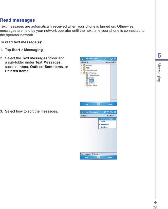 755MessagingRead messagesText messages are automatically received when your phone is turned on. Otherwise, messages are held by your network operator until the next time your phone is connected to the operator network.To read text message(s):1.   Tap Start > Messaging.2.   Select the Text Messages folder and a sub-folder under Text Messages, such as Inbox, Outbox, Sent Items, or Deleted Items.3.   Select how to sort the messages.