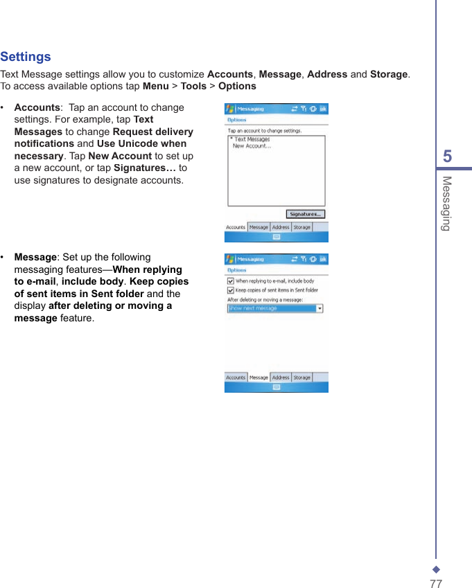 775MessagingSettingsText Message settings allow you to customize Accounts, Message, Address and Storage. To access available options tap Menu > Tools > Options&bull;   Accounts:  Tap an account to change settings. For example, tap Text Messages to change Request delivery notiﬁ cations and Use Unicode when necessary. Tap New Account to set up a new account, or tap Signatures&hellip; to use signatures to designate accounts.&bull;   Message: Set up the following messaging features&mdash;When replying to e-mail, include body. Keep copies of sent items in Sent folder and the display after deleting or moving a message feature. 