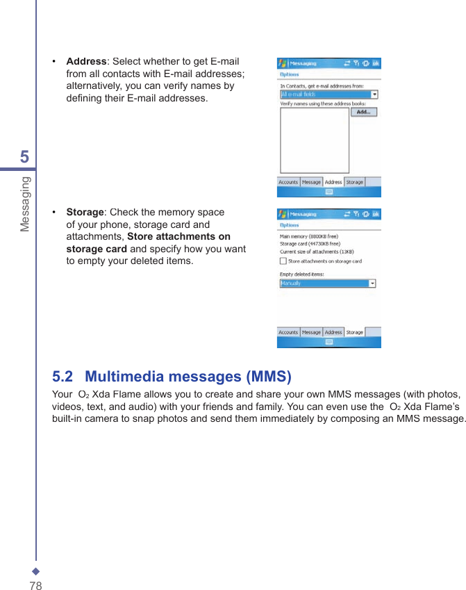785Messaging&bull;   Address: Select whether to get E-mail from all contacts with E-mail addresses; alternatively, you can verify names by deﬁ ning their E-mail addresses.&bull;   Storage: Check the memory space of your phone, storage card and attachments, Store attachments on storage card and specify how you want to empty your deleted items. 5.2    Multimedia messages (MMS)Your  O2 Xda Flame allows you to create and share your own MMS messages (with photos, videos, text, and audio) with your friends and family. You can even use the  O2 Xda Flame&rsquo;s built-in camera to snap photos and send them immediately by composing an MMS message.
