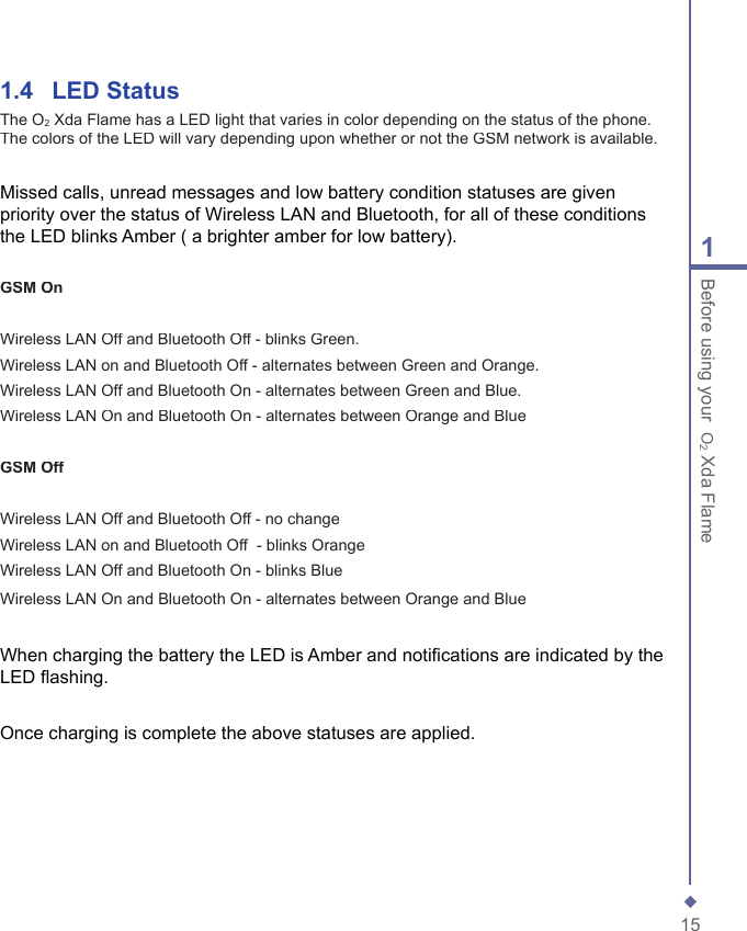 151Before using your  O2 Xda Flame1.4   LED StatusThe O2 Xda Flame has a LED light that varies in color depending on the status of the phone. The colors of the LED will vary depending upon whether or not the GSM network is available.Missed calls, unread messages and low battery condition statuses are given priority over the status of Wireless LAN and Bluetooth, for all of these conditions the LED blinks Amber ( a brighter amber for low battery).GSM OnWireless LAN Off and Bluetooth Off - blinks Green.Wireless LAN on and Bluetooth Off - alternates between Green and Orange.Wireless LAN Off and Bluetooth On - alternates between Green and Blue.Wireless LAN On and Bluetooth On - alternates between Orange and BlueGSM OffWireless LAN Off and Bluetooth Off - no changeWireless LAN on and Bluetooth Off  - blinks OrangeWireless LAN Off and Bluetooth On - blinks Blue Wireless LAN On and Bluetooth On - alternates between Orange and BlueWhen charging the battery the LED is Amber and notiﬁ cations are indicated by the LED ﬂ ashing.Once charging is complete the above statuses are applied.