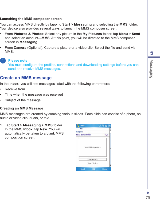 795MessagingLaunching the MMS composer screenYou can access MMS directly by tapping Start > Messaging and selecting the MMS folder. Your device also provides several ways to launch the MMS composer screen:&bull;   From Pictures &amp; Photos: Select any picture in the My Pictures folder, tap Menu > Sendand select an account&mdash;MMS. At this point, you will be directed to the MMS composer screen in Messaging.&bull;   From Camera (Optional): Capture a picture or a video clip. Select the ﬁ le and send via MMS. Please note    You must conﬁ gure the proﬁ les, connections and downloading settings before you can send and receive MMS messages.Create an MMS messageIn the Inbox, you will see messages listed with the following parameters:&bull;   Receive from&bull;   Time when the message was received&bull;   Subject of the messageCreating an MMS MessageMMS messages are created by combing various slides. Each slide can consist of a photo, an audio or video clip, audio, or text. 1.   Tap Start > Messaging > MMS folder. In the MMS Inbox, tap New. You will automatically be taken to a blank MMS composition screen.