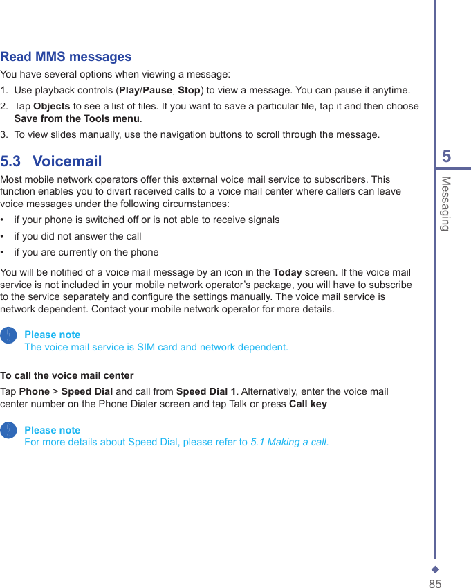 855MessagingRead MMS messages You have several options when viewing a message:1.   Use playback controls (Play/Pause, Stop) to view a message. You can pause it anytime.2.   Tap Objects to see a list of ﬁ les. If you want to save a particular ﬁ le, tap it and then choose Save from the Tools menu.3.   To view slides manually, use the navigation buttons to scroll through the message.5.3    VoicemailMost mobile network operators offer this external voice mail service to subscribers. This function enables you to divert received calls to a voice mail center where callers can leave voice messages under the following circumstances:&bull;   if your phone is switched off or is not able to receive signals&bull;   if you did not answer the call&bull;   if you are currently on the phone You will be notiﬁ ed of a voice mail message by an icon in the Today screen. If the voice mail service is not included in your mobile network operator&rsquo;s package, you will have to subscribe to the service separately and conﬁ gure the settings manually. The voice mail service is network dependent. Contact your mobile network operator for more details. Please note   The voice mail service is SIM card and network dependent.To call the voice mail centerTap Phone > Speed Dial and call from Speed Dial 1. Alternatively, enter the voice mail center number on the Phone Dialer screen and tap Talk or press Call key. Please note   For more details about Speed Dial, please refer to 5.1 Making a call.