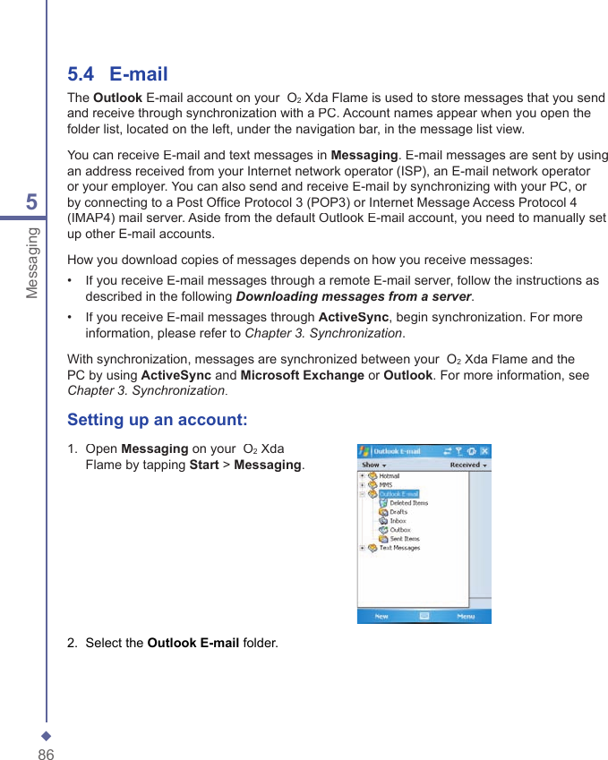 865Messaging5.4    E-mailThe Outlook E-mail account on your  O2 Xda Flame is used to store messages that you send and receive through synchronization with a PC. Account names appear when you open the folder list, located on the left, under the navigation bar, in the message list view.You can receive E-mail and text messages in Messaging. E-mail messages are sent by using an address received from your Internet network operator (ISP), an E-mail network operator or your employer. You can also send and receive E-mail by synchronizing with your PC, or by connecting to a Post Ofﬁ ce Protocol 3 (POP3) or Internet Message Access Protocol 4 (IMAP4) mail server. Aside from the default Outlook E-mail account, you need to manually set up other E-mail accounts.How you download copies of messages depends on how you receive messages:&bull;   If you receive E-mail messages through a remote E-mail server, follow the instructions as described in the following Downloading messages from a server.&bull;   If you receive E-mail messages through ActiveSync, begin synchronization. For more information, please refer to Chapter 3. Synchronization.With synchronization, messages are synchronized between your  O2 Xda Flame and the PC by using ActiveSync and Microsoft Exchange or Outlook. For more information, see Chapter 3. Synchronization.Setting up an  account:1.   Open Messaging on your  O2 Xda Flame by tapping Start > Messaging. 2.   Select the Outlook E-mail folder. 