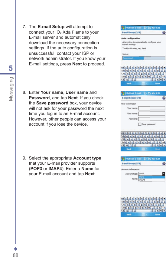 885Messaging7.   The E-mail Setup will attempt to connect your  O2 Xda Flame to your E-mail server and automatically download the necessary connection settings. If the auto conﬁ guration is unsuccessful, contact your ISP or network administrator. If you know your E-mail settings, press Next to proceed.8.   Enter Your name, User name and Password, and tap Next. If you check the Save password box, your device will not ask for your password the next time you log in to an E-mail account. However, other people can access your account if you lose the device.9.   Select the appropriate Account typethat your E-mail provider supports (POP3 or IMAP4). Enter a Name for your E-mail account and tap Next.