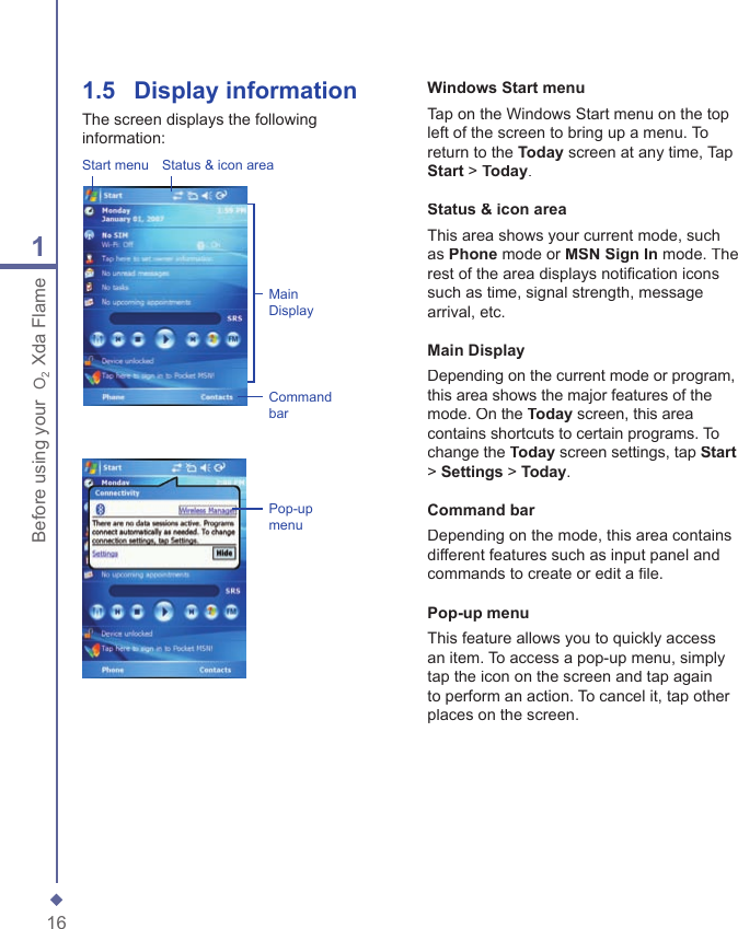 161Before using your  O2 Xda Flame1.5   Display informationThe screen displays the following information:Start menu Status &amp; icon areaMain DisplayCommand barPop-up menuWindows Start menuTap on the Windows Start menu on the top left of the screen to bring up a menu. To return to the Today screen at any time, Tap Start > Today.Status &amp; icon areaThis area shows your current mode, such as Phone mode or MSN Sign In mode. The rest of the area displays notiﬁ cation icons such as time, signal strength, message arrival, etc.Main DisplayDepending on the current mode or program, this area shows the major features of the mode. On the Today screen, this area contains shortcuts to certain programs. To change the Today screen settings, tap Start> Settings > Today.Command barDepending on the mode, this area contains different features such as input panel and commands to create or edit a ﬁ le.Pop-up menuThis feature allows you to quickly access an item. To access a pop-up menu, simply tap the icon on the screen and tap again to perform an action. To cancel it, tap other places on the screen.
