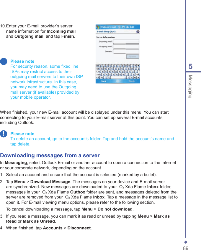 895Messaging10.  Enter your E-mail provider&rsquo;s server name information for Incoming mailand Outgoing mail, and tap Finish. Please note    For security reason, some ﬁ xed line ISPs may restrict access to their outgoing mail servers to their own ISP network infrastructure. In this case, you may need to use the Outgoing mail server (if available) provided by your mobile operator.When ﬁ nished, your new E-mail account will be displayed under this menu. You can start connecting to your E-mail server at this point. You can set up several E-mail accounts, including Outlook. Please note   To delete an account, go to the account&rsquo;s folder. Tap and hold the account&rsquo;s name and tap delete.Downloading messages from a serverIn Messaging, select Outlook E-mail or another account to open a connection to the Internet or your corporate network, depending on the account.1.   Select an account and ensure that the account is selected (marked by a bullet).2.   Tap Menu > Download Message. The messages on your device and E-mail server are synchronized. New messages are downloaded to your  O2 Xda Flame Inbox folder, messages in your  O2 Xda Flame Outbox folder are sent, and messages deleted from the server are removed from your  O2 Xda Flame Inbox. Tap a message in the message list to open it. For E-mail viewing menu options, please refer to the following section.   To cancel downloading a message, tap Menu > Do not download.3.   If you read a message, you can mark it as read or unread by tapping Menu > Mark as Read or Mark as Unread.4.   When ﬁ nished, tap Accounts > Disconnect.
