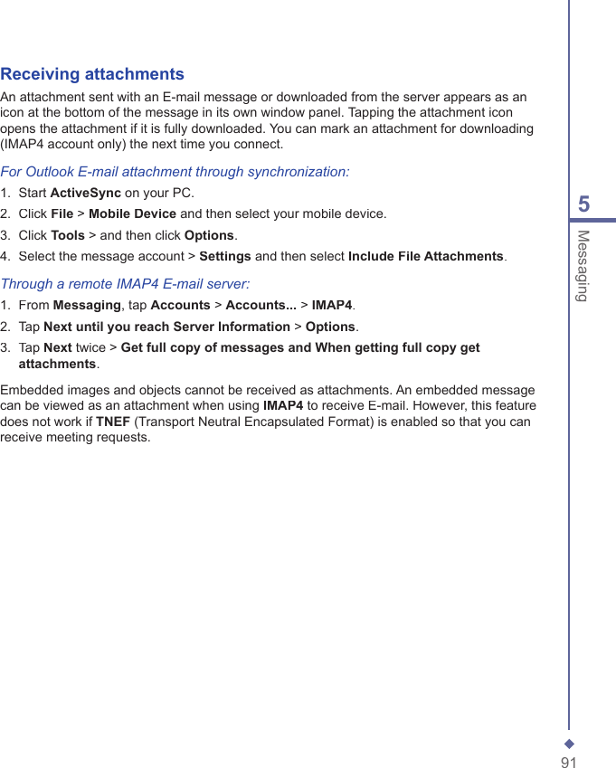 915MessagingReceiving  attachmentsAn attachment sent with an E-mail message or downloaded from the server appears as an icon at the bottom of the message in its own window panel. Tapping the attachment icon opens the attachment if it is fully downloaded. You can mark an attachment for downloading (IMAP4 account only) the next time you connect.For Outlook E-mail attachment through synchronization:1.   Start ActiveSync on your PC.2.   Click File > Mobile Device and then select your mobile device.3.   Click Tools > and then click Options.4.   Select the message account > Settings and then select Include File Attachments.Through a remote  IMAP4 E-mail server:1.   From Messaging, tap Accounts > Accounts... > IMAP4.2.   Tap Next until you reach Server Information > Options.3.   Tap Next twice > Get full copy of messages and When getting full copy get attachments.Embedded images and objects cannot be received as attachments. An embedded message can be viewed as an attachment when using IMAP4 to receive E-mail. However, this feature does not work if TNEF (Transport Neutral Encapsulated Format) is enabled so that you can receive meeting requests.