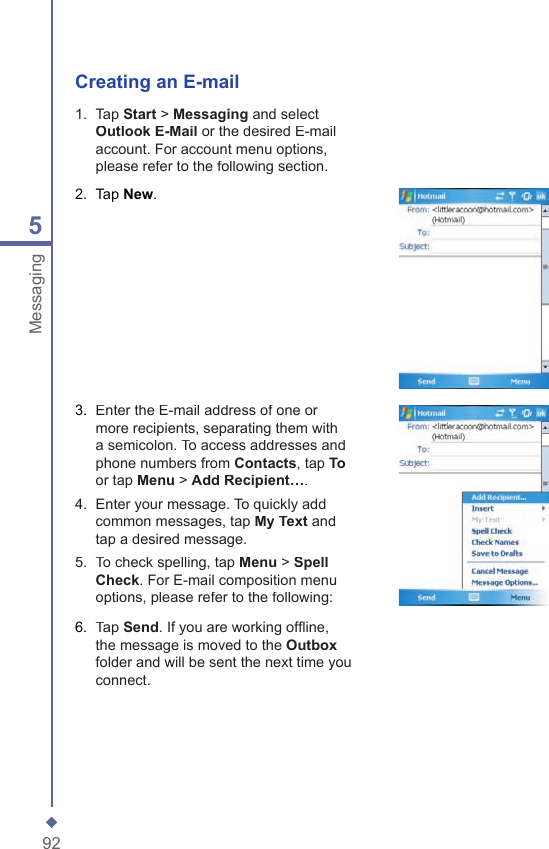 925MessagingCreating an E-mail1.   Tap Start > Messaging and select Outlook E-Mail or the desired E-mail account. For account menu options, please refer to the following section.2.   Tap New.3.   Enter the E-mail address of one or more recipients, separating them with a semicolon. To access addresses and phone numbers from Contacts, tap Toor tap Menu > Add Recipient&hellip;.4.   Enter your message. To quickly add common messages, tap My Text and tap a desired message.5.   To check spelling, tap Menu > Spell Check. For E-mail composition menu options, please refer to the following:6.   Tap Send. If you are working ofﬂ ine, the message is moved to the Outboxfolder and will be sent the next time you connect.