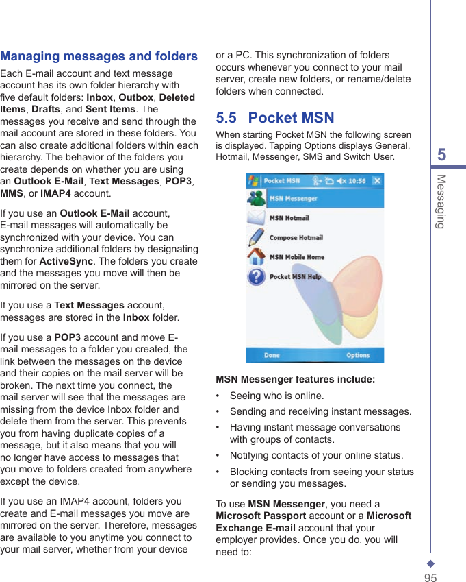 955MessagingManaging messages and foldersEach E-mail account and text message account has its own folder hierarchy with ﬁ ve default folders: Inbox, Outbox, Deleted Items, Drafts, and Sent Items. The messages you receive and send through the mail account are stored in these folders. You can also create additional folders within each hierarchy. The behavior of the folders you create depends on whether you are using an Outlook E-Mail, Text Messages, POP3, MMS, or IMAP4 account.If you use an Outlook E-Mail account, E-mail messages will automatically be synchronized with your device. You can synchronize additional folders by designating them for ActiveSync. The folders you create and the messages you move will then be mirrored on the server. If you use a Text Messages account, messages are stored in the Inbox folder.If you use a POP3 account and move E-mail messages to a folder you created, the link between the messages on the device and their copies on the mail server will be broken. The next time you connect, the mail server will see that the messages are missing from the device Inbox folder and delete them from the server. This prevents you from having duplicate copies of a message, but it also means that you will no longer have access to messages that you move to folders created from anywhere except the device.If you use an IMAP4 account, folders you create and E-mail messages you move are mirrored on the server. Therefore, messages are available to you anytime you connect to your mail server, whether from your device or a PC. This synchronization of folders occurs whenever you connect to your mail server, create new folders, or rename/delete folders when connected.5.5    Pocket MSNWhen starting Pocket MSN the following screen is displayed. Tapping Options displays General, Hotmail, Messenger, SMS and Switch User.MSN Messenger features include:&bull;   Seeing who is online.&bull;   Sending and receiving instant messages.&bull;   Having instant message conversations with groups of contacts.&bull;   Notifying contacts of your online status.&bull;   Blocking contacts from seeing your status or sending you messages.To use MSN Messenger, you need a Microsoft Passport account or a Microsoft Exchange E-mail account that your employer provides. Once you do, you will need to: